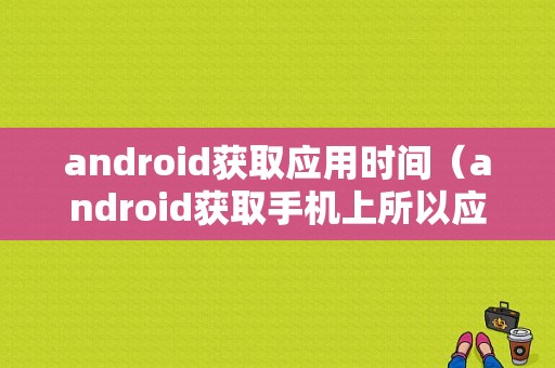 android获取应用时间（android获取手机上所以应用）  第1张