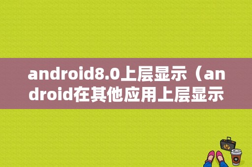 android8.0上层显示（android在其他应用上层显示内容）